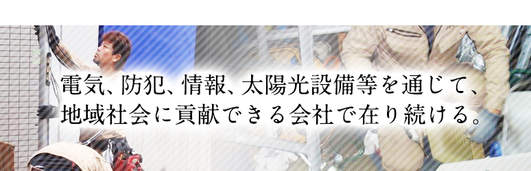 電気、防犯、情報、太陽光設備等を通じて、地域社会に貢献できる会社で在り続ける。